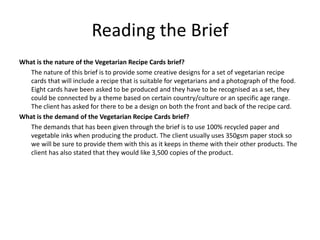 Reading the Brief
What is the nature of the Vegetarian Recipe Cards brief?
The nature of this brief is to provide some creative designs for a set of vegetarian recipe
cards that will include a recipe that is suitable for vegetarians and a photograph of the food.
Eight cards have been asked to be produced and they have to be recognised as a set, they
could be connected by a theme based on certain country/culture or an specific age range.
The client has asked for there to be a design on both the front and back of the recipe card.
What is the demand of the Vegetarian Recipe Cards brief?
The demands that has been given through the brief is to use 100% recycled paper and
vegetable inks when producing the product. The client usually uses 350gsm paper stock so
we will be sure to provide them with this as it keeps in theme with their other products. The
client has also stated that they would like 3,500 copies of the product.
 