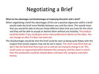 Negotiating a Brief
What are the advantages and disadvantages of employing discretion with a brief?
When negotiating a brief the advantages of this are a positive digression within a brief
would make the brief more flexible between you and the client. This would mean
that you would be able to discuss freely different ideas that you have for the client
and they will be able to accept or decline them without any hostility. The product
could be better if you could give some more professional advice on the ideas. You
can change an idea if it does not work out.
The disadvantages would be that the brief could be seen as being quite flakey with the
respect that certain aspects may not be set in stone. The client may think that we
don’t like the brief that they have set us and we are trying to change it all. This
could cause an argument/conflict between the company and the client in which
then the production could be slowed down and loose the company and client
money.
 