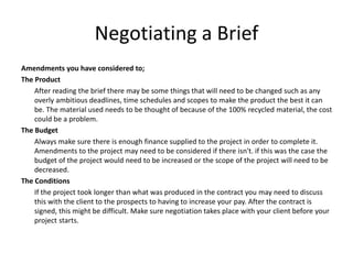 Negotiating a Brief
Amendments you have considered to;
The Product
After reading the brief there may be some things that will need to be changed such as any
overly ambitious deadlines, time schedules and scopes to make the product the best it can
be. The material used needs to be thought of because of the 100% recycled material, the cost
could be a problem.
The Budget
Always make sure there is enough finance supplied to the project in order to complete it.
Amendments to the project may need to be considered if there isn't. if this was the case the
budget of the project would need to be increased or the scope of the project will need to be
decreased.
The Conditions
If the project took longer than what was produced in the contract you may need to discuss
this with the client to the prospects to having to increase your pay. After the contract is
signed, this might be difficult. Make sure negotiation takes place with your client before your
project starts.
 