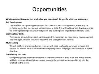 Opportunities
What opportunities could this brief allow you to explore? Be specific with your responses.
Self Development
The brief will be a good opportunity to find tasks that particularly good at, there may be
certain aspects that may include us learning new skills. This will build our self development as
we will be practicing ones we already know and learning new important and helpful skills.
Learning New Skills
There could be such things as designing cards, this may mean we need to use new equipment
and strategies. This will teach use new skills and strengthen our abilities.
Multi-Skilling
We will not have a large production team we will need to allocate ourselves between the
both of us. We will have to multi-skill to complete parts of the project and complete it by the
deadline.
Contributing to a brief
Going through the brief we have come to the conclusion that mind maps and mood boards
will help generate ideas that we can put towards the product but we need to stick to the
brief set by the client.
 