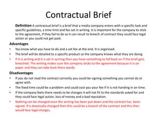Contractual Brief
Definition A contractual brief is a brief that a media company enters with a specific task and
specific guidelines, a time limit and fee set in writing. It is important for the company to stick
to the agreement, if they fail to do so it can result to breech of contract they could face legal
action or you could not get paid.
Advantages
• You know what you have to do and a set fee at the end. It is organised.
• The brief will be detailed to a specific product so the company knows what they are doing.
• If it is writing and it is set in writing then you have something to fall back on if the brief gets
breeched. The writing makes sure the company sticks to the agreement because it is on
paper and they can take back there words.
Disadvantages
• If you do not read the contract correctly you could be signing something you cannot do or
agree with.
• The fixed time could be a problem and could cost you your fee if it is not handing in on time.
• If the company feels there needs to be changes it will not fit to the standards asked for and
they could face legal action, loss of money and a bad reputation.
• Nothing can be changed once the writing has been put down and the contract has been
signed. If is drastically changed then this could be a breech of the contract and this then
would face legal charges.
 