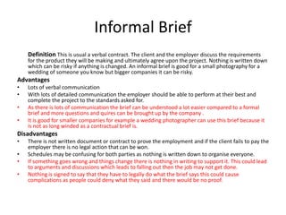 Informal Brief
Definition This is usual a verbal contract. The client and the employer discuss the requirements
for the product they will be making and ultimately agree upon the project. Nothing is written down
which can be risky if anything is changed. An informal brief is good for a small photography for a
wedding of someone you know but bigger companies it can be risky.
Advantages
• Lots of verbal communication
• With lots of detailed communication the employer should be able to perform at their best and
complete the project to the standards asked for.
• As there is lots of communication the brief can be understood a lot easier compared to a formal
brief and more questions and quires can be brought up by the company .
• It is good for smaller companies for example a wedding photographer can use this brief because it
is not as long winded as a contractual brief is.
Disadvantages
• There is not written document or contract to prove the employment and if the client fails to pay the
employer there is no legal action that can be won.
• Schedules may be confusing for both parties as nothing is written down to organise everyone.
• If something goes wrong and things change there is nothing in writing to support it. This could lead
to arguments and discussions which leads to falling out then the job may not get done.
• Nothing is signed to say that they have to legally do what the brief says this could cause
complications as people could deny what they said and there would be no proof.
 