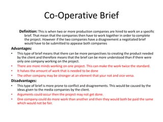 Co-Operative Brief
Definition: This is when two or more production companies are hired to work on a specific
brief. That mean that the companies then have to work together in order to complete
the project. However if the two companies have a disagreement a negotiated brief
would have to be submitted to appease both companies
Advantages:
• This type of brief means that there can be more perspectives to creating the product needed
by the client and therefore means that the brief can be more understood than if there were
only one company working on the project.
• There are more minds working on one project. This can make the work twice the standard.
• It halves the amount of work that is needed to be done
• The other company may be stronger at an element that your not and vice versa.
Disadvantages:
• This type of brief is more prone to conflict and disagreements. This would be caused by the
ideas given to the media companies by the client.
• Arguments could occur then the project may not get done.
• One company could do more work than another and then they would both be paid the same
which would not be fair.
 