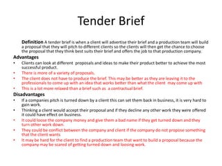 Tender Brief
Definition A tender brief is when a client will advertise their brief and a production team will build
a proposal that they will pitch to different clients so the clients will then get the chance to choose
the proposal that they think best suits their brief and offers the job to that production company.
Advantages
• Clients can look at different proposals and ideas to make their product better to achieve the most
successful product.
• There is more of a variety of proposals.
• The client does not have to produce the brief. This may be better as they are leaving it to the
professionals to come up with an idea that works better than what the client may come up with
• This is a lot more relaxed than a brief such as a contractual brief.
Disadvantages
• If a companies pitch is turned down by a client this can set them back in business, it is very hard to
gain work.
• Thinking a client would accept their proposal and if they decline any other work they were offered
it could have effect on business.
• It could loose the company money and give them a bad name if they get turned down and they
turn other work down.
• They could be conflict between the company and client if the company do not propose something
that the client wants
• It may be hard for the client to find a production team that want to build a proposal because the
company may be scared of getting turned down and loosing work.
 