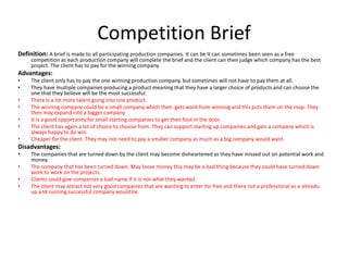 Competition Brief
Definition: A brief is made to all participating production companies. It can be It can sometimes been seen as a free
competition as each production company will complete the brief and the client can then judge which company has the best
project. The client has to pay for the winning company.
Advantages:
• The client only has to pay the one winning production company, but sometimes will not have to pay them at all.
• They have multiple companies producing a product meaning that they have a larger choice of products and can choose the
one that they believe will be the most successful.
• There is a lot more talent going into one product.
• The winning company could be a small company which then gets work from winning and this puts them on the map. They
then may expand into a bigger company
• It is a good opportunity for small starting companies to get their foot in the door.
• The client has again a lot of choice to choose from. They can support starting up companies and gain a company which is
always happy to do win.
• Cheaper for the client. They may not need to pay a smaller company as much as a big company would want.
Disadvantages:
• The companies that are turned down by the client may become disheartened as they have missed out on potential work and
money.
• The company that has been turned down. May loose money this may be a bad thing because they could have turned down
work to work on the projects.
• Clients could give companies a bad name if it is not what they wanted.
• The client may attract not very good companies that are wanting to enter for free and there not a professional as a alreadu
up and running successful company would be.
 