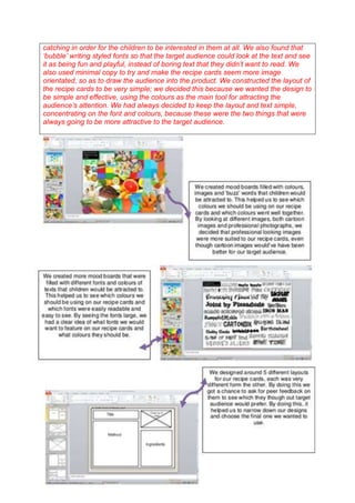 catching in order for the children to be interested in them at all. We also found that
‘bubble’ writing styled fonts so that the target audience could look at the text and see
it as being fun and playful, instead of boring text that they didn’t want to read. We
also used minimal copy to try and make the recipe cards seem more image
orientated, so as to draw the audience into the product. We constructed the layout of
the recipe cards to be very simple; we decided this because we wanted the design to
be simple and effective, using the colours as the main tool for attracting the
audience’s attention. We had always decided to keep the layout and text simple,
concentrating on the font and colours, because these were the two things that were
always going to be more attractive to the target audience.

 
