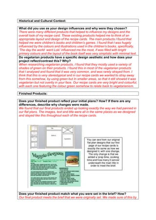 Historical and Cultural Context:
What did you use as your design influences and why were they chosen?
There were many different products that helped to influence my designs and the
overall look of my recipe card. These existing products helped me to think of an
appropriate layout and design of the recipe cards. The main products I found that
helped me were children’s books and children’s games. I found that I was hugely
influenced by the colours and illustrations used in the children’s books, specifically,
‘The day the world went Loki’ influenced me the most, if was filled with bright
primary colours and the layout of the book itself was very simplistic with minimal text.
Do vegetarian products have a specific design aesthetic and how does your
project reflect/contrast this? Why?
When researching vegetarian products, I found that they mostly used a variety of
shades of green on their products. I found this in most of the vegetarian products
that I analysed and found that it was very common, and was rarely strayed from. I
think that this is very stereotypical and in our recipe cards we wanted to stray away
from this somehow, by using green but In smaller areas, so that it still showed it was
vegetarian but not overtly in your face. Our recipe cards are very bright and colourful,
with each one featuring the colour green somehow to relate back to vegetarianism.
Finished Products:
Does your finished product reflect your initial plans? How? If there are any
differences, describe why changes were made.
We found that our final products ended up looking exactly the way we had panned in
our flat plans. The images, text and title were all in the same places as we designed
and stayed like this throughout each of the recipe cards.

Does your finished product match what you were set in the brief? How?
Our final product meets the brief that we were originally set. We made sure of this by

 