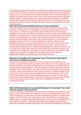 constantly going back and checking the brief to ensure that what we were doing was
correct and on the lines of what the company wanted and that we were meeting the
requirements. Even though we were always checking, when we had completed our
product, we found that we had missed some of the requirements that the vegetarian
society needed on these products, for example we didn’t put whether or not these
recipes were vegan friendly. Although when we found that we hadn’t done this, we
went back at a later date and changed the recipe cards, ensuring that we had these
details on them.
How did the use of peer feedback help you in your production?
The peer feedback we received helped us massively when it came down to final
production. We received a lot of feedback that was specifically about the fonts we
chose to use, and how they were hard to read with the colours we had chosen.
Originally we had used two different fonts for the method and the ingredients, but the
feedback we received told us that the ‘method’ part was very difficult to read and that
in order to see it properly you would have to really concentrate on the words to be
able to understand what it was saying. We took this feedback in and immediately
decided to change the font to a more readable one. We then asked for peer
feedback once more, and it was established that the font was much easier to read,
which made them think that the recipe card was much better. Another piece of
valuable peer feedback that we received was regarding the colours we chose to use
on some of the recipe cards. Because of the brightness if some of the colours, the
audience found it difficult to concentrate on the text, which was also written in bold
colours, so we decided to change the more bight and intense colours to
lighter/darker shades so that they were much easier to look at.
Discuss the strengths and weaknesses of your final product regarding its
technical and aesthetical qualities.
I think that the strengths of the recipe cards we designed were that they were
colours, eye catching and attractive which makes them ideal for the target audience.
I believe that this is a massive strength because it will help the cards become more
popular with the target audience. I think that another strength of the recipe cards is
that after editing, they became very easy to read and the instructions are very easy
to follow, which is good because of who they are aimed at. Another strength would
be that each of the recipe cards are clearly from the same collection, which I think
shows how good the planning and designing was, due to the fact that they were
produced by two separate people. I feel that the planning was also a great strength
of the recipe cards as they wouldn’t have been completed If we didn’t have
successful planning.

What skills/knowledge have you gained/developed in this project? How could
these be applied in future practice?
I feel that my skills in photo-shop have been further developed whilst working on this
project. I think that I would now confidently be able to use photo-shop in any of my
future endeavours as I feel I have the basic knowledge to be able to complete tasks
using it. I also think that I have learnt how to work more efficiently and effectively
within a group, including how to plan effectively so that the work is completed to the
best of both our abilities. I think that developing my knowledge and skills when
planning something has improved greatly, and I will be able to apply this to all thing

 