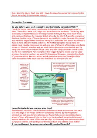 that I do in the future. Each new skill I have developed or gained can be used in the
future, especially in the creative industry.

Production Processes
Do you believe your work is creative and technically competent? Why?
I think the recipe cards were creative due to the colours and the images used on
them. The colours were bold, bright and attractive to the audience. I think they were
technically competent because the recipe cards do the job they were made to do,
and each one features the required details given by the client. A specific example of
this is on the first page of the recipe cards, we decided to make the main title curved
and have the edges darker as well as having it in a childlike font, which would help to
make it more attractive to the audience. We felt that doing this would make the
pages more visually impressive, as well as a way of showing which recipe was being
shown on this card. Another way we made the recipe cards more creative was by
using one main colour on each recipe card, and then using variations of that colour
for the text on that card. For example on the ‘veggie burgers’ recipe card we used
green as the primary colour, we used this throughout the page, changing the shade
of green each time. We also added a dark green border around the edge of the
cards in order to make each card look individual but also part of a set.

How effectively did you manage your time?
We created a very strict time schedule that we would work by to ensure that each
task and page of the recipe card were completed on time. By working to this
schedule as well as extensive planning we found that we were completing tasks
ahead of time, which would give us time to go back and edit aspects of them and
receive feedback for them. I think that we used our time very well and we completed
our project on time, with contingency time to go back and edit the cards further.
If you could repeat the process what would you do differently?

 