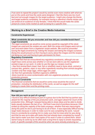 If we were to repeat the project I would try and be even more creative with what we
put on the cards and how the cards were designed. I feel like there was too much
text and not enough images for the target audience. I might also change the theme
and target audience completely, for example having a valentine’s theme recipe card
set aimed at an audience of only females. I think that this would make the cards
aimed at a more niche market as well as being for a specific time.

Working to a Brief in the Creative Media Industries
Constraints Experienced:
What constraints did you encounter and how did you consider/avoid them?
Legal Constraints
The legal constraints we would’ve come across would be copyright of the stock
images we used and the recipes we used. Both the recipe and images were not our
own and were taken from a vegetarian recipe website. We could’ve prevented
having the legal constraints by making the recipes and taking the images ourselves.
Doing this would prevent us from having to worry about the images and the recipes
not being our own and having to gain permission for them.
Regulatory Constraints
We didn’t feel that we encountered any regulatory constraints, although one we
might have come across was whether or not we were able to use the vegetarian
society’s logo on our work. In order to use the logo our recipes must be:
- free form animal flesh (meat, fowl, fish or shellfish) meat or bone stock, animal or
carcass fats, gelatine, aspic or any other ingredients resulting from animal slaughter.
-contain only free range eggs, where eggs are used.
-be free from genetically modified organisms (GMO’s)
-there must be no cross contamination with non-vegetarian products during the
production process.
Financial Constraints
The financial constraints that we would’ve come cross would be the cost of
production, including the distribution of the cards, as well as wages for the staff
helping to create them and the printing costs.
Management:
How did you work as part of a group?
I found it very difficult working as part of a group due to the fact that my partner was
absent for the majority of the pre production work, and again absent for much of the
production time. Although I enjoyed being able to share ideas and be able to divide
tasks equally between the two of us, I felt that it was kind of pointless because I then
ended up doing the majority of the tasks anyways, whether that was improving/redoing the parts he did or just having to do all of them. It was especially difficult during
larger tasks because in order to make sure he was completing the work, I would
have to constantly be emailing him to make sure that he knew what he was doing
and that he was up to date with tasks that had already been completed by myself. I
also had to make sure that I had copies of his work in order to submit them, which
weren’t easy to come by as he often took a long time to reply to emails requesting
work. A specific example of this would be when we were actually producing our

 