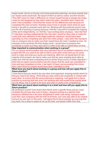recipe cards, due to us having a lot of pre-production planning, we knew exactly how
our recipe cards would look, the layout of them as well as colour and font choices.
This didn’t seem to make a difference as I found myself having to change the recipe
cards he had designed as they didn’t match the plans, therefore didn’t match the
work I had completed. I think that the reason for the differences was because he
completed the work at home, therefore wasn’t here to double check what we were
doing or be able to compare work with me. Working with this particular person has
put me off of working in a group because I felt like I was left to complete the majority
of the work independently, so I felt like I was working alone anyways. I also feel that
if I had been working independently from the start I would’ve been able to make the
cards look more attractive to the target audience, because I would have been
spending my time completing late work from other people. I also didn’t like having to
rely on someone else to make sure that I would have the work I needed on time. An
example of this would be the final recipe cards, I would have to pressure him
constantly to make sure they were don’t in order to be able to submit them on time.
How important is communication when working in a group?
For us a group communication was very important due to my partner’s absence, on a
project like this you need to be able to talk to each other every time you do some
work to make sure that your works are matching. With him not being there for the
majority of the project, we had to make sure that we were emailing each other to
make sure that we were completing work at similar times and to a similar standard. I
think that our good communication was the reason that the work was submitted on
time and was completed on time, if we hadn’t of been communicating from home
then I don’t think our project would have been submitted on time.
What have you learnt about working in a group and how will you apply this to
future practice?
I have learnt that you need to be very clear and organised, knowing exactly what it is
that you need to be doing. I think that you also need to be constantly in contact with
each other, to ensure that the work produced is matching. I will apply this to future
practice by ensuring that who ever I am working with and myself know exactly what
we are doing, how it needs to be done and when it needs to be completed by.
What have you learnt about working in to a brief and how will you apply this to
future practice?
By working to a brief I have learnt that clients want a specific thing and you must
complete the job how they want it doing. I enjoyed working to a specific brief
because it allowed me to be more disciplined in what I was doing, having to make
sure that I was complying with the brief at all times, but I was also able to be creative
and put my own spin on the work. I will apply this to future practice by ensuring that
any work I do is what is asked of me by the brief, and doesn’t differ from that.

 