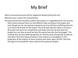 My Brief
Which structure/structures will the Vegetarian Recipe Cards brief use?
Reference your reasons for choice/choices
The type of brief that should be used for this project is a negotiated brief. This one has
   been chosen because there are two different sides working on this project and
   even though we are not separate companies we may still have conflicting interests
   as to what will be best for the project. This brief type will then allow us to have a
   discussion and come to a compromise and make sure that not only does the
   project turn out how we want but also fits exactly how the client envisaged . This
   could be that we have differing opinions on how the cards should look visually etc.
   and rather then there being a breach in the contract or a breakdown in the
   production of the product as there could be with other types of brief. I feel that
   this type of contract/brief is best suited to this particular project.
 