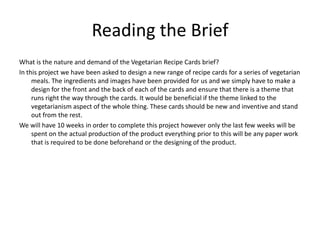 Reading the Brief
What is the nature and demand of the Vegetarian Recipe Cards brief?
In this project we have been asked to design a new range of recipe cards for a series of vegetarian
     meals. The ingredients and images have been provided for us and we simply have to make a
     design for the front and the back of each of the cards and ensure that there is a theme that
     runs right the way through the cards. It would be beneficial if the theme linked to the
     vegetarianism aspect of the whole thing. These cards should be new and inventive and stand
     out from the rest.
We will have 10 weeks in order to complete this project however only the last few weeks will be
     spent on the actual production of the product everything prior to this will be any paper work
     that is required to be done beforehand or the designing of the product.
 