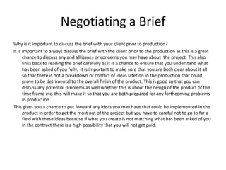 Negotiating a Brief
Why is it important to discuss the brief with your client prior to production?
It is important to always discuss the brief with the client prior to the production as this is a great
      chance to discuss any and all issues or concerns you may have about the project. This also
      links back to reading the brief carefully as it is a chance to ensure that you understand what
      has been asked of you fully. It is important to make sure that you are both clear about it all
      so that there is not a breakdown or conflict of ideas later on in the production that could
      prove to be detrimental to the overall finish of the product. This is good so that you can
      discuss any potential problems as well whether this is about the design of the product of the
      time frame etc. this will make it so that you are both prepared for any forthcoming problems
      in production.
This gives you a chance to put forward any ideas you may have that could be implemented in the
      product in order to get the most out of the project but you have to careful not to go to far a
      field with these ideas because if what you create is not matching what has been asked of you
      in the contract there is a high possibility that you will not get paid.
 