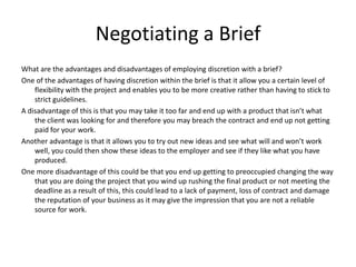 Negotiating a Brief
What are the advantages and disadvantages of employing discretion with a brief?
One of the advantages of having discretion within the brief is that it allow you a certain level of
    flexibility with the project and enables you to be more creative rather than having to stick to
    strict guidelines.
A disadvantage of this is that you may take it too far and end up with a product that isn’t what
    the client was looking for and therefore you may breach the contract and end up not getting
    paid for your work.
Another advantage is that it allows you to try out new ideas and see what will and won’t work
    well, you could then show these ideas to the employer and see if they like what you have
    produced.
One more disadvantage of this could be that you end up getting to preoccupied changing the way
    that you are doing the project that you wind up rushing the final product or not meeting the
    deadline as a result of this, this could lead to a lack of payment, loss of contract and damage
    the reputation of your business as it may give the impression that you are not a reliable
    source for work.
 
