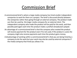 Commission Brief
A commissioned brief is where a large media company has hired smaller independent
    companies to work for them on a project. The brief is discussed directly between
    the companies rather than going through an external company. The product made
    can then be used by the larger media company for an external client. The
    independent company who made the product will be paid for the work, and then
    possibly paid again each time the product makes a profit/is broadcast/is played.
An advantage of a commissioned brief is that the company who created the product
    will receive payment for the product even if its not used, if the product is used, the
    company might also receive payments each time the product gains money.
A disadvantage of working within a commissioned brief is that you are being hired by a
    company to do the work but your work may also be used by external companies if
    the media company that hired you allows it to.
 