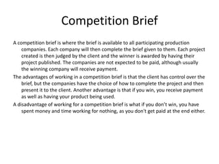 Competition Brief
A competition brief is where the brief is available to all participating production
    companies. Each company will then complete the brief given to them. Each project
    created is then judged by the client and the winner is awarded by having their
    project published. The companies are not expected to be paid, although usually
    the winning company will receive payment.
The advantages of working in a competition brief is that the client has control over the
    brief, but the companies have the choice of how to complete the project and then
    present it to the client. Another advantage is that if you win, you receive payment
    as well as having your product being used.
A disadvantage of working for a competition brief is what if you don’t win, you have
    spent money and time working for nothing, as you don't get paid at the end either.
 