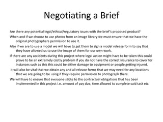 Negotiating a Brief
Are there any potential legal/ethical/regulatory issues with the brief’s proposed product?
When and if we choose to use photos from an image library we must ensure that we have the
     original photographers permission to use it.
Also if we are to use a model we will have to get them to sign a model release form to say that
     they have allowed us to use the image of them for our own work.
If there are any accidents during this project where legal action might have to be taken this could
     prove to be an extremely costly problem if you do not have the correct insurance to cover for
     instances such as this this could be either damage to equipment or people getting injured.
 it will also be vital that we obtain any and all release forms that we may need for any locations
     that we are going to be using if they require permission to photograph there.
We will have to ensure that everyone sticks to the contractual obligations that has been
     implemented in this project i.e. amount of pay due, time allowed to complete said task etc.
 