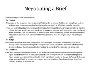 Negotiating a Brief
Amendments you have considered to;
The Product
-The design of the cards may have to be simplified in order to ensure that they are completed on time
      and to a good enough standard rather than ending up with 5 or 6 finished cards for example.
- If we are unable to get permission to use the images from image libraries or to get a model to sign the
      release form we would have to re-think our strategy and come up with some other idea, maybe get
      a new model etc. and this will result in a loss of time. This is something that we would have to take
      into account because if we were to not fix these problems then the project would not be legally
      stable.
The Budget
Because we will more than likely be providing the funding for this project if we were to run out of
      money whilst we are still in the production process it could prove to be detrimental to the entire
      project and could therefore result in the needs and demands of the contract not being met.
The Conditions
If we were to be promised a certain rate of pay and either us or the employer wanted to change that
      figure due to the amount of work, resources etc. will be required it will be important to get the
      figure agreed upon before the contract is finally signed as if you try to change it afterwards it would
      be extremely difficult to extract more money from the employer if you have already signed the
      contract agreeing to a certain fee.
 