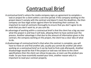 Contractual Brief
A contractual brief is where the media company signs an agreement to complete a
    task or project for a client within a set time period. If the company working on the
    project doesn't comply with the contract and doesn’t meet the deadlines, the then
    company can face legal action against them for breaching their contract. Its
    important to read all contracts thoroughly to ensure that you don’t agree to do
    work that you don’t want to, or you cant do.
An advantage of working within a contractual brief is that the client has a big say over
    what the project is and how it will look, allowing them to have control over the
    process. Another advantage is that due to the amount of information given in the
    contract, the company working on the project, the client has a clear idea of what
    to do.
A disadvantage of contractual brief is that when the contract is complete, you will
    have to move on and find another job, usually you cannot do another job when
    working on a contractual brief so it can be hard to find a job afterwards. Another
    disadvantage would be that if the project or task was not done to the client
    specifications then the client can refuse to pay you, or even use the product you
    made. So you have essentially wasted your time, another reason why it is
    important to read your contract properly.
 