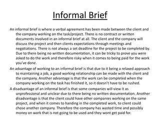 Informal Brief
An informal brief is where a verbal agreement has been made between the client and
    the company working on the task/project. There is no contract or written
    documents involved in an informal brief at all. The client and the company will
    discuss the project and then clients expectations through meetings and
    negotiations. There is not always a set deadline for the project to be completed by.
    Due to there being no written documentation, it can be tricky to prove you were
    asked to do the work and therefore risky when it comes to being paid for the work
    you’ve done.
An advantage of working to an informal brief is that due to it being a relaxed approach
    to maintaining a job, a good working relationship can be made with the client and
    the company. Another advantage is that the work can be completed when the
    company working on the task has finished it, so it doesn’t have to be rushed.
A disadvantage of an informal brief is that some companies will view it as
    unprofessional and unclear due to there being no written documentation. Another
    disadvantage is that the client could have other companies working on the same
    project, and when it comes to handing in the completed work, to client could
    chose another company. Therefore the company has wasted time and possibly
    money on work that is not going to be used and they wont get paid for.
 