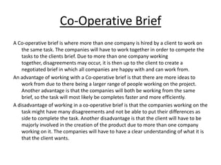 Co-Operative Brief
A Co-operative brief is where more than one company is hired by a client to work on
    the same task. The companies will have to work together in order to compete the
    tasks to the clients brief. Due to more than one company working
    together, disagreements may occur, it is then up to the client to create a
    negotiated brief in which all companies are happy with and can work from.
An advantage of working with a Co-operative brief is that there are more ideas to
    work from due to there being a larger range of people working on the project.
    Another advantage is that the companies will both be working from the same
    brief, so the task will most likely be completes faster and more efficiently.
A disadvantage of working in a co-operative brief is that the companies working on the
    task might have many disagreements and not be able to put their differences as
    side to complete the task. Another disadvantage is that the client will have to be
    majorly involved in the creation of the product due to more than one company
    working on it. The companies will have to have a clear understanding of what it is
    that the client wants.
 