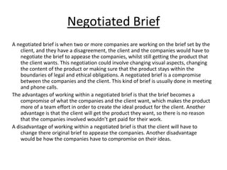 Negotiated Brief
A negotiated brief is when two or more companies are working on the brief set by the
    client, and they have a disagreement, the client and the companies would have to
    negotiate the brief to appease the companies, whilst still getting the product that
    the client wants. This negotiation could involve changing visual aspects, changing
    the content of the product or making sure that the product stays within the
    boundaries of legal and ethical obligations. A negotiated brief is a compromise
    between the companies and the client. This kind of brief is usually done in meeting
    and phone calls.
The advantages of working within a negotiated brief is that the brief becomes a
    compromise of what the companies and the client want, which makes the product
    more of a team effort in order to create the ideal product for the client. Another
    advantage is that the client will get the product they want, so there is no reason
    that the companies involved wouldn’t get paid for their work.
A disadvantage of working within a negotiated brief is that the client will have to
    change there original brief to appease the companies. Another disadvantage
    would be how the companies have to compromise on their ideas.
 