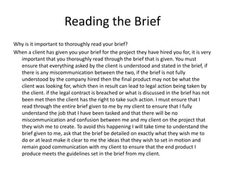 Reading the Brief
Why is it important to thoroughly read your brief?
When a client has given you your brief for the project they have hired you for, it is very
important that you thoroughly read through the brief that is given. You must
ensure that everything asked by the client is understood and stated in the brief, if
there is any miscommunication between the two, if the brief is not fully
understood by the company hired then the final product may not be what the
client was looking for, which then in result can lead to legal action being taken by
the client. if the legal contract is breached or what is discussed in the brief has not
been met then the client has the right to take such action. I must ensure that I
read through the entire brief given to me by my client to ensure that I fully
understand the job that I have been tasked and that there will be no
miscommunication and confusion between me and my client on the project that
they wish me to create. To avoid this happening I will take time to understand the
brief given to me, ask that the brief be detailed on exactly what they wish me to
do or at least make it clear to me the ideas that they wish to set in motion and
remain good communication with my client to ensure that the end product I
produce meets the guidelines set in the brief from my client.
 