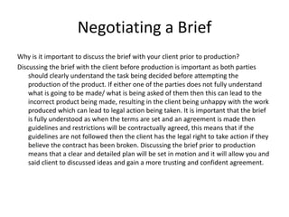 Negotiating a Brief
Why is it important to discuss the brief with your client prior to production?
Discussing the brief with the client before production is important as both parties
should clearly understand the task being decided before attempting the
production of the product. If either one of the parties does not fully understand
what is going to be made/ what is being asked of them then this can lead to the
incorrect product being made, resulting in the client being unhappy with the work
produced which can lead to legal action being taken. It is important that the brief
is fully understood as when the terms are set and an agreement is made then
guidelines and restrictions will be contractually agreed, this means that if the
guidelines are not followed then the client has the legal right to take action if they
believe the contract has been broken. Discussing the brief prior to production
means that a clear and detailed plan will be set in motion and it will allow you and
said client to discussed ideas and gain a more trusting and confident agreement.
 