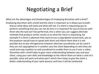 Negotiating a Brief
What are the advantages and disadvantages of employing discretion with a brief?
Employing discretion with a brief and the client is important as it allows you to both
discuss what ideas will work and what will not. If a client is requesting you to
perform something that you can not do then it is important for you to discuss with
them why the task can’t be performed, this is when you can suggest alternate
methods that produce similar results as to what the client is requesting, for
example if a client is adamant they want to use a copyrighted sound track, you as
the producer would have to speak with them and inform them that it is not
possible due to law infringements however alternate soundtracks can be used if
they are not copyrighted or in another case the client depending on who they are
could even pay royalties to said soundtrack to enable them to use it over a video.
Discretion with a brief helps to give more understanding between you and your
client, using your own skills and knowledge to the inform them on what is and isn’t
possible, what will work and what won’t which then helps to give the client a
better understanding of your work process and how it will be conducted.
 