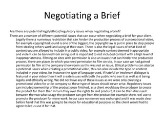 Negotiating a Brief
Are there any potential legal/ethical/regulatory issues when negotiating a brief?
There are a number of different potential issues that can occur when negotiating a brief for your client.
Legally there a numerous restriction that can hinder the production process of a promotional video,
for example copyrighted sound is one of the biggest, the copyright law is put in place to stop people
from stealing others work and using at their own. There is also the legal issues of what kind of
content you are allowed to include in a public video, for example content deemed inappropriate
and violent can be banned from airing so it is important to not included content with a high level of
inappropriateness. Filming on sites with permission is also an issues that can hinder the production
process, there are places in which you need permission to film on site, in our case we had gained
permission to film at the company show room so this was not an issue. Ethical problems can also be
a potential issues when creating a promotional video, this can also include the type on content
included in your video, for instance the type of language used, if hateful or intolerant dialogue is
featured in your video then it will create issues with both the public who see it as well as it being
legally and ethically wrong. We did not have any of these issues as we were only creating a
promotional video for a tile company so these type of issues should never arise. Regulatory issues
can included ownership of the product once finished, as a client would pay the producer to create
the product for them then in turn they own the rights to said product, it can be then discussed
between the two what usage the producer can get from the product for example show reel use to
promote the producer for more work. In our case no money was exchanged and it was made clear
before hand that this was going to be made for educational purposes so the client would had to
agree to let us use it for that.
 