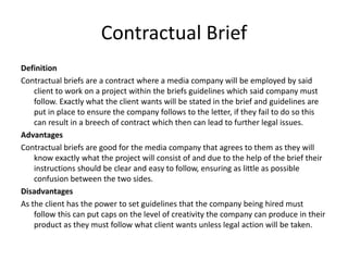 Contractual Brief
Definition
Contractual briefs are a contract where a media company will be employed by said
client to work on a project within the briefs guidelines which said company must
follow. Exactly what the client wants will be stated in the brief and guidelines are
put in place to ensure the company follows to the letter, if they fail to do so this
can result in a breech of contract which then can lead to further legal issues.
Advantages
Contractual briefs are good for the media company that agrees to them as they will
know exactly what the project will consist of and due to the help of the brief their
instructions should be clear and easy to follow, ensuring as little as possible
confusion between the two sides.
Disadvantages
As the client has the power to set guidelines that the company being hired must
follow this can put caps on the level of creativity the company can produce in their
product as they must follow what client wants unless legal action will be taken.
 
