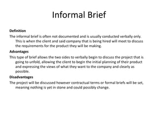 Informal Brief
Definition
The informal brief is often not documented and is usually conducted verbally only.
This is when the client and said company that is being hired will meet to discuss
the requirements for the product they will be making.
Advantages
This type of brief allows the two sides to verbally begin to discuss the project that is
going to unfold, allowing the client to begin the initial planning of their product
and expressing the views of what they want to the company and clearly as
possible.
Disadvantages
The project will be discussed however contractual terms or formal briefs will be set,
meaning nothing is yet in stone and could possibly change.
 
