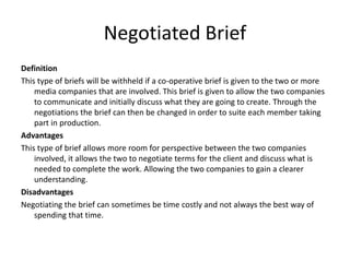 Negotiated Brief
Definition
This type of briefs will be withheld if a co-operative brief is given to the two or more
media companies that are involved. This brief is given to allow the two companies
to communicate and initially discuss what they are going to create. Through the
negotiations the brief can then be changed in order to suite each member taking
part in production.
Advantages
This type of brief allows more room for perspective between the two companies
involved, it allows the two to negotiate terms for the client and discuss what is
needed to complete the work. Allowing the two companies to gain a clearer
understanding.
Disadvantages
Negotiating the brief can sometimes be time costly and not always the best way of
spending that time.
 