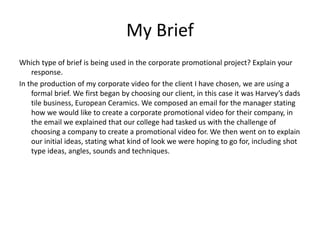 My Brief
Which type of brief is being used in the corporate promotional project? Explain your
response.
In the production of my corporate video for the client I have chosen, we are using a
formal brief. We first began by choosing our client, in this case it was Harvey’s dads
tile business, European Ceramics. We composed an email for the manager stating
how we would like to create a corporate promotional video for their company, in
the email we explained that our college had tasked us with the challenge of
choosing a company to create a promotional video for. We then went on to explain
our initial ideas, stating what kind of look we were hoping to go for, including shot
type ideas, angles, sounds and techniques.
 