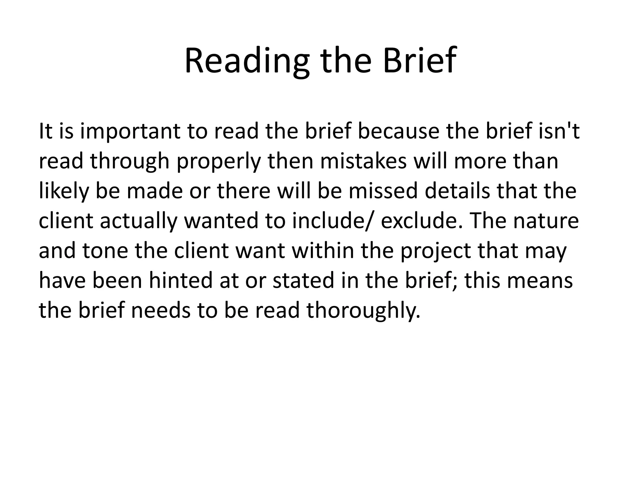 Reading the Brief
It is important to read the brief because the brief isn't
read through properly then mistakes will more than
likely be made or there will be missed details that the
client actually wanted to include/ exclude. The nature
and tone the client want within the project that may
have been hinted at or stated in the brief; this means
the brief needs to be read thoroughly.
 