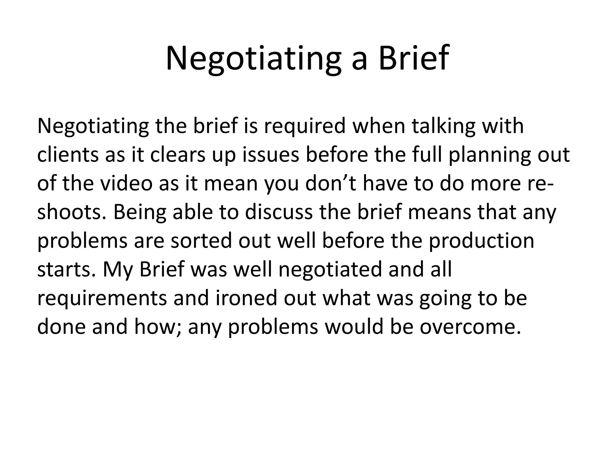 Negotiating a Brief
Negotiating the brief is required when talking with
clients as it clears up issues before the full planning out
of the video as it mean you don’t have to do more re-
shoots. Being able to discuss the brief means that any
problems are sorted out well before the production
starts. My Brief was well negotiated and all
requirements and ironed out what was going to be
done and how; any problems would be overcome.
 