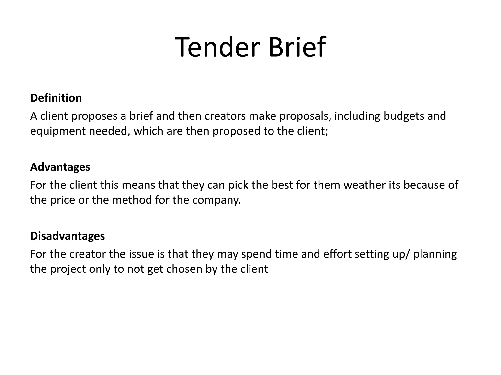 Tender Brief
Definition
A client proposes a brief and then creators make proposals, including budgets and
equipment needed, which are then proposed to the client;
Advantages
For the client this means that they can pick the best for them weather its because of
the price or the method for the company.
Disadvantages
For the creator the issue is that they may spend time and effort setting up/ planning
the project only to not get chosen by the client
 