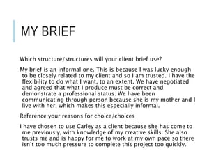MY BRIEF
Which structure/structures will your client brief use?
My brief is an informal one. This is because I was lucky enough
to be closely related to my client and so I am trusted. I have the
flexibility to do what I want, to an extent. We have negotiated
and agreed that what I produce must be correct and
demonstrate a professional status. We have been
communicating through person because she is my mother and I
live with her, which makes this especially informal.
Reference your reasons for choice/choices
I have chosen to use Carley as a client because she has come to
me previously, with knowledge of my creative skills. She also
trusts me and is happy for me to work at my own pace so there
isn’t too much pressure to complete this project too quickly.
 