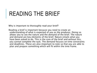 READING THE BRIEF
Why is important to thoroughly read your brief?
Reading a brief is important because you need to create an
understanding of what is expected of you as the producer. Doing so
allows you to see the nature and the demand of the brief. The nature
and demand are key elements of the brief. Nature entails what you
have been asked to do. This is the core of the brief and without this,
you cannot complete the task. The demand focuses on time constraints
and deadlines. These are also important to note so that you are able to
plan and prepare something which will fit within the time frame.
 