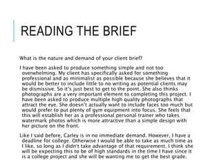 READING THE BRIEF
What is the nature and demand of your client brief?
I have been asked to produce something simple and not too
overwhelming. My client has specifically asked for something
professional and as minimalist as possible because she believes that it
would be better to include little to no writing as potential clients may
be dismissive. So it’s just best to get to the point. She also thinks
photographs are a very important element to completing this project. I
have been asked to produce multiple high quality photographs that
attract the eye. She doesn’t actually want to include faces too much but
would prefer to put plenty of gym equipment into focus. She feels that
this will establish her as a professional personal trainer who takes
watermark photos which is more attractive than a simple design with
her picture on the front.
Like I said before, Carley is in no immediate demand. However, I have a
deadline for college. Otherwise I would be able to take as much time as
I like, so long as I didn’t take advantage of that requirement. I think she
will be expecting this to be of high standards in the time I have since it
is a college project and she will be wanting me to get the best grade.
 