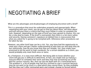 NEGOTIATING A BRIEF
What are the advantages and disadvantages of employing discretion with a brief?
This is a procedure that must be undertaken properly and appropriately. When
negotiating with your client, you do get to find out about them, tell them about
yourself and give them a criteria that they must follow in order to complete the
task. However, depending on the type of brief you have agreed to choose, this can
be a risky deal to make. If the brief is contracted, then there is a lot more safety
and security. Having someone’s signature on dotted lines is reassurance that
what you asked for is going to be complied with. Otherwise other procedures can
be taken by law.
However, any other brief type can be a risk. Yes, you have had the opportunity to
meet your client and get a better understanding of who they are and what they do
but realistically, how do you know that they are reliable. Yes, they might have
promised to do the work to high standards, for a certain deadline as a client, you
would probably only meet them once or twice.
As a freelancer, it is even more difficult. Not being able to know whether your
client will pay you is difficult to determine. In fact, you might end up making a
massive effort to complete their work and they may end up backing out of the
deal for various reasons. But, that can also be dealt with on a contracted basis.
The problem is, a lot of people may feel less inclined to sign a contract because
they do not want to be stuck in a deal which they cannot leave. So they probably
feel like they can’t offer contracted work and instead, change to formal (which
 