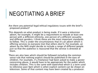 NEGOTIATING A BRIEF
Are there any potential legal/ethical/regulatory issues with the brief’s
proposed product?
This depends on what product is being made. If it were a television
advert, for example, it might be a requirement to include at least one
person with a different ethnicity, one person of a different sexuality
and different genders. I think these are the most important standards
to follow. This is under the circumstances that it’s an advert which is
offering services to everyone (not that others don’t). For example, an
advert by the NHS might decide to include a range of different people
just so that the audience is reassured that the service is directed at
them.
There are also laws which should be followed including the common
sense rule that nothing explicit should be published in the eyes of
children. For example, if a freelancer had been asked to make a poster
concerning abuse, it would have to be appropriate for the public which
includes children. This is the same with watershed which is a term used
to reference past 9pm which is when explicit content can be shown on
television. Some of that content may have been created by a producer.
 