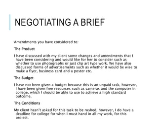 NEGOTIATING A BRIEF
Amendments you have considered to:
The Product
I have discussed with my client some changes and amendments that I
have been considering and would like for her to consider such as
whether to use photographs or just clip art type work. We have also
discussed forms of advertisements such as whether it would be wise to
make a flyer, business card and a poster etc.
The Budget
I have not been given a budget because this is an unpaid task, however,
I have been given free resources such as cameras and the computer in
college, which I should be able to use to achieve a high standard
outcome.
The Conditions
My client hasn’t asked for this task to be rushed, however, I do have a
deadline for college for when I must hand in all my work, for this
project.
 