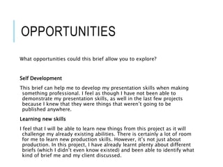 OPPORTUNITIES
What opportunities could this brief allow you to explore?
Self Development
This brief can help me to develop my presentation skills when making
something professional. I feel as though I have not been able to
demonstrate my presentation skills, as well in the last few projects
because I knew that they were things that weren’t going to be
published anywhere.
Learning new skills
I feel that I will be able to learn new things from this project as it will
challenge my already existing abilities. There is certainly a lot of room
for me to learn new production skills. However, it’s not just about
production. In this project, I have already learnt plenty about different
briefs (which I didn’t even know existed) and been able to identify what
kind of brief me and my client discussed.
 