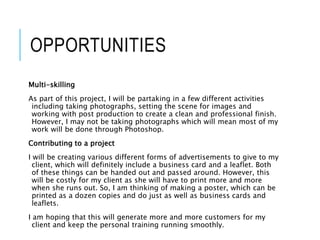 OPPORTUNITIES
Multi-skilling
As part of this project, I will be partaking in a few different activities
including taking photographs, setting the scene for images and
working with post production to create a clean and professional finish.
However, I may not be taking photographs which will mean most of my
work will be done through Photoshop.
Contributing to a project
I will be creating various different forms of advertisements to give to my
client, which will definitely include a business card and a leaflet. Both
of these things can be handed out and passed around. However, this
will be costly for my client as she will have to print more and more
when she runs out. So, I am thinking of making a poster, which can be
printed as a dozen copies and do just as well as business cards and
leaflets.
I am hoping that this will generate more and more customers for my
client and keep the personal training running smoothly.
 