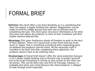 FORMAL BRIEF
Definition This brief offers a lot more flexibility as it is something that
does not require a legally binding (not always). Negotiations can be
made to find the middle ground and work out an efficient way of
completing the task. The client gives very basic information as for what
they want and allows the producer to work to their standards and then
maybe improve beyond that.
Advantages This gives freelancers plenty of freedom to work to the best
of their abilities. There isn’t necessarily a time frame that has to be
stuck to. Again, that is something considered when negotiating goes
on between the producer and the client. All the necessary stuff is
included in the brief and after completing these objectives, the
producer doesn’t have to do anything more.
Disadvantages A formal brief doesn’t offer the same protection because
it isn’t always legally binding and so the best way to protect yourself
has to be to get everything in writing so that contact to the client can
be proven. This can be done over any form of message, however, is
probably best done over email because the client/producer is obliged
to look through email especially.
 