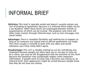 INFORMAL BRIEF
Definition This brief is typically verbal and doesn’t usually contain any
sort of binding of agreement. Because it is informal there might not be
a set deadline. Often these briefs are exchanged between friends or
acquaintances of which can be trusted. The producer and client will
often make contact through informal ways such as text messages and
social media.
Advantages There is complete flexibility and nothing has to happen so
long as no contracts are signed and no official agreements are made.
The client usually is inclined to work with any ideas and would
otherwise say if they really didn’t agree.
Disadvantages This isn’t a reliable method to use for something very
important because people can often back out or not pay on time etc.
As a client, you may be left disappointed with the outcome of this brief
because the freelancer may accidentally neglect some important
information. If people were to know that a business was taking on an
informal brief, their appearance might be ruined because people know
that they do not have any money.
 
