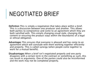 NEGOTIATED BRIEF
Definition This is simply a negotiation that takes place within a brief.
This is a discussion between one producer and another. This allows
both parties to compromise and come to an agreement which they are
both satisfied with. This entails changing visual style, changing the
content or ensuring the product stays within the boundaries of a legal
or ethical obligation.
Advantages This ensures that everyone is pleased and has come to an
agreement which will conclude with them working together efficiently
and properly. This is called synergy (when people come together to
work for a mutual benefit).
Disadvantages When a brief isn’t negotiated properly and one party
disagrees with a certain term in the contract or something as such, this
can result in arguments. One of the parties could also be misinformed
and the work may not be completed properly.
 