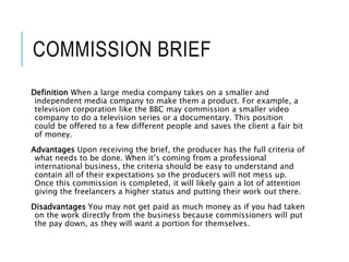 COMMISSION BRIEF
Definition When a large media company takes on a smaller and
independent media company to make them a product. For example, a
television corporation like the BBC may commission a smaller video
company to do a television series or a documentary. This position
could be offered to a few different people and saves the client a fair bit
of money.
Advantages Upon receiving the brief, the producer has the full criteria of
what needs to be done. When it’s coming from a professional
international business, the criteria should be easy to understand and
contain all of their expectations so the producers will not mess up.
Once this commission is completed, it will likely gain a lot of attention
giving the freelancers a higher status and putting their work out there.
Disadvantages You may not get paid as much money as if you had taken
on the work directly from the business because commissioners will put
the pay down, as they will want a portion for themselves.
 